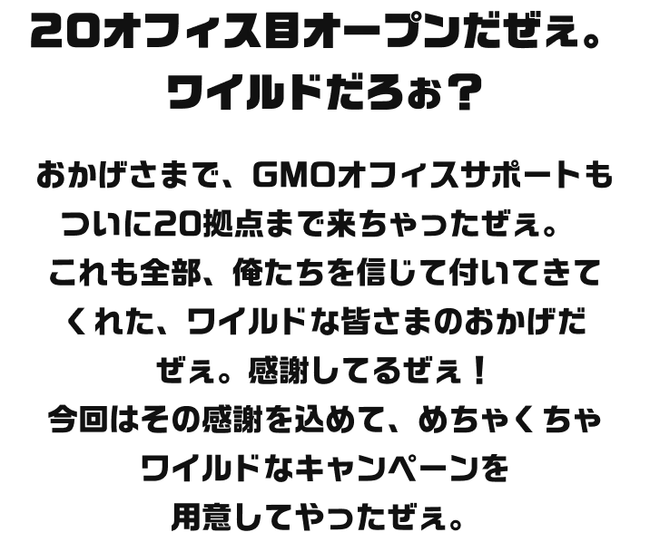 20オフィス目オープンだぜえ。ワイルドだろお？おかげさまで、GMOオフィスサポートもついに20拠点まで来ちゃったぜえ。これも全部、俺たちを信じて付いてきてくれた、ワイルドな皆さまのおかげだぜえ。感謝してるぜえ！20拠点もあれば、もうどこでビジネスしても怖くないぜえ。今回はその感謝を込めて、めちゃくちゃワイルドなキャンペーンを用意してやったぜぇ。