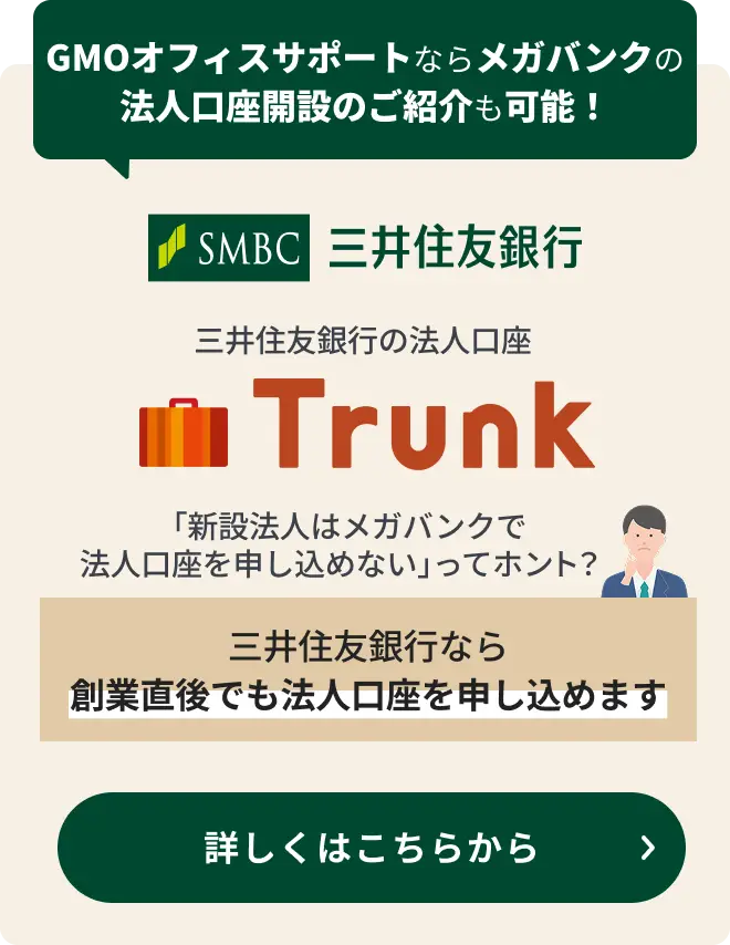 三井住友銀行の法人口座 Trunk GMOオフィスサポートならメガバンクの法人口座開設のご紹介も可能! 「新設法人はメガバンクで法人口座を申し込めない」ってホント？三井住友銀行なら創業直後でも法人口座を申し込めます 詳しくはこちらから